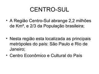 CENTRO-SUL
• A Região Centro-Sul abrange 2,2 milhões
de Km², e 2/3 da População brasileira;
• Nesta região esta localizada as principais
metrópoles do país: São Paulo e Rio de
Janeiro;
• Centro Econômico e Cultural do País
 