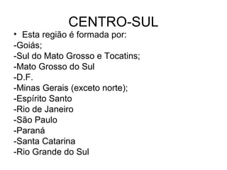 CENTRO-SUL
• Esta região é formada por:
-Goiás;
-Sul do Mato Grosso e Tocatins;
-Mato Grosso do Sul
-D.F.
-Minas Gerais (exceto norte);
-Espírito Santo
-Rio de Janeiro
-São Paulo
-Paraná
-Santa Catarina
-Rio Grande do Sul
 
