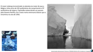 Apresentação elaborada pela Professora FERNANDA BRUM LOPES, disciplina de Geografia
O maior iceberg já encontrado no planeta era maior do que a
Bélgica, tinha cerca de 335 quilômetros de comprimento e 97
quilômetros de largura. O grandão estava dando um passeio
pelo Oceano Pacífico, foi o navio norte-americano Glacier que o
encontrou no ano de 1956.
 