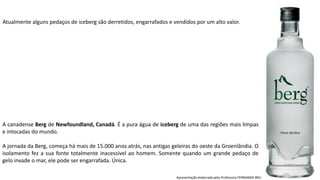 Apresentação elaborada pela Professora FERNANDA BRUM LOPES, disciplina de Geografia
Atualmente alguns pedaços de iceberg são derretidos, engarrafados e vendidos por um alto valor.
A canadense Berg de Newfoundland, Canadá. É a pura água de iceberg de uma das regiões mais limpas
e intocadas do mundo.
A jornada da Berg, começa há mais de 15.000 anos atrás, nas antigas geleiras do oeste da Groenlândia. O
isolamento fez a sua fonte totalmente inacessível ao homem. Somente quando um grande pedaço de
gelo invade o mar, ele pode ser engarrafada. Única.
 