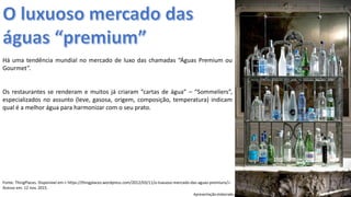 Apresentação elaborada pela Professora FERNANDA BRUM LOPES, disciplina de Geografia
Há uma tendência mundial no mercado de luxo das chamadas “Águas Premium ou
Gourmet”.
Os restaurantes se renderam e muitos já criaram “cartas de água” – “Sommeliers”,
especializados no assunto (leve, gasosa, origem, composição, temperatura) indicam
qual é a melhor água para harmonizar com o seu prato.
Fonte: ThingPlaces. Disponível em:< https://thingplaces.wordpress.com/2012/03/11/o-luxuoso-mercado-das-aguas-premiuns/>.
Acesso em: 12 nov. 2015.
 