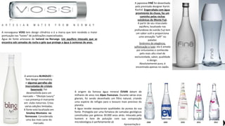 Apresentação elaborada pela Professora FERNANDA BRUM LOPES, disciplina de Geografia
A norueguesa VOSS tem design cilíndrico e é a marca que tem recebido a maior
pontuação nas “tastes” de publicações especializadas.
Água de fonte artesiana de Iveland na Noruega. Um aquífero intocado que se
encontra sob camadas de rocha e gelo que protege a água à centenas de anos.
A americana BLINGh2O –
Tem design minimalista
e algumas garrafas são
inscrustadas de cristais
Swarovski. Foi
desenvolvida para um
mercado – “lifestyle luxury”
– sua presença é marcante
em clubs noturnos. Criou
várias edições limitadas.
A fonte está localizada em
Smokey Montains no
Tennessee. Considerada
uma das mais caras do
mercado.
A japonesa FINÉ foi desenhada
pelo premiado designer Karim
Rashid. Engarrafada com água
proviniente da chuva, faz um
caminho pelas rochas
vulcânicas do Monte Fuji.
A partir de seu imaculado
aqüífero, localizado nas
profundezas do vulcão Fuji tem
um sabor sutil e proporciona
uma sensação “soft” no
paladar.
Sinônimo de elegância,
sofisticação e luxo; ela é amada
por entusiastas e conhecida
pelo mais alto nível de
exclusividade, sabor, qualidade
e design.
Absolutamente pura, é
encontrada apenas no Japão.
A origem da famosa água mineral EVIAN datam de
milhares de anos nos Alpes franceses. Durante várias eras
glaciais, foi sendo desenhado um filtro natural, criando
uma espécie de refúgio para o tesouro mais precioso do
planeta.
A água recebe excepcionais qualidades da pureza da sua
fonte. Protegida por uma fortaleza de camadas geológicas
constituídas por geleiras 30.000 anos atrás. Intocada pelo
homem e livre de poluição com sua composição
microbiológica é perfeitamente sã.
 