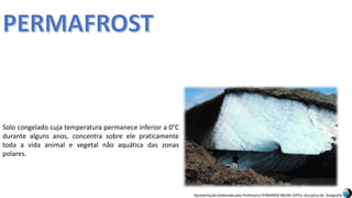 Apresentação elaborada pela Professora FERNANDA BRUM LOPES, disciplina de Geografia
Solo congelado cuja temperatura permanece inferior a 0°C
durante alguns anos, concentra sobre ele praticamente
toda a vida animal e vegetal não aquática das zonas
polares.
 