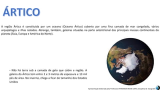 Apresentação elaborada pela Professora FERNANDA BRUM LOPES, disciplina de Geografia
A região Ártica é constituída por um oceano (Oceano Ártico) coberto por uma fina camada de mar congelado, vários
arquipélagos e ilhas isoladas. Abrange, também, geleiras situadas na parte setentrional das principais massas continentais do
planeta (Ásia, Europa e América do Norte).
- Não há terra sob a camada de gelo que cobre a região. A
geleira do Ártico tem entre 2 e 3 metros de espessura e 13 mil
pés de área. No inverno, chega a ficar do tamanho dos Estados
Unidos
 