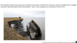 Apresentação elaborada pela Professora FERNANDA BRUM LOPES, disciplina de Geografia
Outra questão ambiental que preocupa os cientistas que estudam os fenômenos e processos naturais da região Ártica é o degelo
associado à liberação de gás metano do permafrost – que é o solo congelado, com temperatura inferior a 0º C.
 