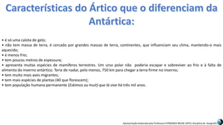 Apresentação elaborada pela Professora FERNANDA BRUM LOPES, disciplina de Geografia
• é só uma calota de gelo;
• não tem massa de terra, é cercado por grandes massas de terra, continentes, que influenciam seu clima, mantendo-o mais
aquecido;
• é menos frio;
• tem poucos metros de espessura;
• apresenta muitas espécies de mamíferos terrestres. Um urso polar não poderia escapar e sobreviver ao frio e à falta de
alimento do inverno antártico. Teria de nadar, pelo menos, 750 km para chegar a terra firme no inverno;
• tem muito mais aves migrantes;
• tem mais espécies de plantas (40 que florescem);
• tem população humana permanente (Eskimos ou Inuit) que lá vive há três mil anos.
 