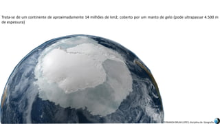 Apresentação elaborada pela Professora FERNANDA BRUM LOPES, disciplina de Geografia
Trata-se de um continente de aproximadamente 14 milhões de km2, coberto por um manto de gelo (pode ultrapassar 4.500 m
de espessura)
 