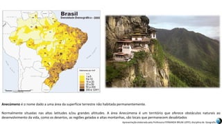 Apresentação elaborada pela Professora FERNANDA BRUM LOPES, disciplina de Geografia
Anecúmeno é o nome dado a uma área da superfície terrestre não habitada permanentemente.
Normalmente situadas nas altas latitudes e/ou grandes altitudes. A área Anecúmena é um território que oferece obstáculos naturais ao
desenvolvimento da vida, como os desertos, as regiões geladas e altas montanhas, são locais que permanecem desabitados
 