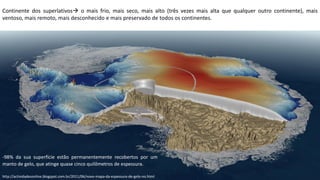 Apresentação elaborada pela Professora FERNANDA BRUM LOPES, disciplina de Geografiahttp://actividadesonline.blogspot.com.br/2011/06/novo-mapa-da-espessura-de-gelo-no.html
Continente dos superlativos o mais frio, mais seco, mais alto (três vezes mais alta que qualquer outro continente), mais
ventoso, mais remoto, mais desconhecido e mais preservado de todos os continentes.
-98% da sua superfície estão permanentemente recobertos por um
manto de gelo, que atinge quase cinco quilômetros de espessura.
 