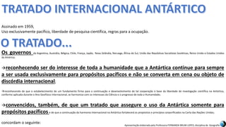 Apresentação elaborada pela Professora FERNANDA BRUM LOPES, disciplina de Geografia
Os governos da Argentina, Austrália, Bélgica, Chile, França, Japão, Nova Zelândia, Noruega, África do Sul, União das Repúblicas Socialistas Soviéticas, Reino Unido e Estados Unidos
da América;
reconhecendo ser do interesse de toda a humanidade que a Antártica continue para sempre
a ser usada exclusivamente para propósitos pacíficos e não se converta em cena ou objeto de
discórdia internacional;
reconhecendo de que o estabelecimento de um fundamento firme para a continuação e desenvolvimento de tal cooperação à base da liberdade de investigação científica na Antártica,
conforme aplicada durante o Ano Geofísico Internacional, se harmoniza com os interesses da Ciência e o progresso de toda a Humanidade;
convencidos, também, de que um tratado que assegure o uso da Antártica somente para
propósitos pacíficos e de que a continuação da harmonia internacional na Antártica fortalecerá os propósitos e princípios corporificados na Carta das Nações Unidas;
concordam o seguinte:
Assinado em 1959,
Uso exclusivamente pacífico, liberdade de pesquisa científica, regras para a ocupação.
 