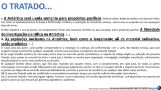 Apresentação elaborada pela Professora FERNANDA BRUM LOPES, disciplina de Geografia
1. A Antártica será usada somente para propósitos pacíficos. Serão proibidas todas as medidas de natureza militar,
tais como os estabelecimentos de bases e fortificações militares, a realização da manobras militares, assim como as experiências com quaisquer
tipos de armas.
2. Não impedirá o uso de pessoal ou equipamento militar para pesquisa científica ou para qualquer outro propósito pacífico. A liberdade
de investigação científica na Antártica. (...)
4. As explosões nucleares na Antártica, bem como o lançamento ali de material radioativo,
serão proibidos. (...)
7. Cada uma das partes contratantes compromete-se a empregar os esforços, de conformidade com a Carta das Nações Unidas, para que
ninguém exerça na Antártica qualquer atividade contrária aos princípios e propósitos do presente Tratado.
8. Se surgir dissídio (conflito de interesses) entre duas ou mais das partes contratantes, a respeito da interpretação ou aplicação do presente
Tratado, estas partes se consultarão entre si para que o dissídio se resolva para negociação, investigação, mediação, conciliação, arbitramento,
decisão judicial ou outro meio pacífico de sua escolha.
9. Qualquer dissídio desse caráter, que não seja resolvido por aqueles meios, com o consentimento, em cada caso, de todas as partes
interessadas, será levado à Corte Internacional de Justiça para julgamento; porém, se não se conseguir acordo a respeito da Corte Internacional,
as partes em litígio não se eximirão da responsabilidade de continuar à procurar de resolvê-lo por qualquer dos vários meios pacíficos.
10. O presente Tratado pode ser modificado ou emendado em qualquer tempo, por acordo unânime das partes contratantes.
11. O presente Tratado, feito nas línguas inglesa, francesa, russa e espanhola, em versões igualmente autênticas, será depositado nos arquivos do
governo dos EUA, que enviará aos governos signatários e acedentes.
•www.ceap.br/material/MAT19092011152853.docEm cache
 