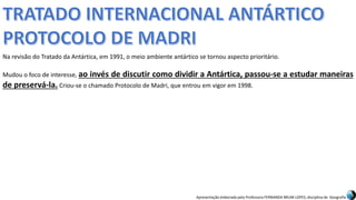 Apresentação elaborada pela Professora FERNANDA BRUM LOPES, disciplina de Geografia
Na revisão do Tratado da Antártica, em 1991, o meio ambiente antártico se tornou aspecto prioritário.
Mudou o foco de interesse, ao invés de discutir como dividir a Antártica, passou-se a estudar maneiras
de preservá-la. Criou-se o chamado Protocolo de Madri, que entrou em vigor em 1998.
 