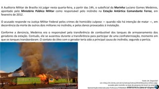 Apresentação elaborada pela Professora FERNANDA BRUM LOPES, disciplina de Geografia
A Auditoria Militar de Brasília irá julgar nesta quarta-feira, a partir das 14h, o suboficial da Marinha Luciano Gomes Medeiros,
apontado pelo Ministério Público Militar como responsável pelo incêndio na Estação Antártica Comandante Ferraz, em
fevereiro de 2012.
O acusado responde na Justiça Militar Federal pelos crimes de homicídio culposo — quando não há intenção de matar —, em
decorrência da morte de outros dois militares no incêndio, e pelos danos provacados à instalação.
Conforme a denúncia, Medeiros era o responsável pela transferência de combustível dos tanques de armazenamento dos
geradores da estação. Contudo, ele se ausentou durante a transferência para participar de uma confraternização, momento em
que os tanques transbordaram. O contato do óleo com o gerador teria sido a principal causa do incêndio, segundo a perícia.
Fonte: ZH. Disponível
em:<http://zh.clicrbs.com.br/rs/noticias/noticia/2014/04/justica-militar-julga-
acusado-pelo-incendio-na-base-de-pesquisa-do-brasil-na-antartica-
4481531.html>. Acesso em 13 nov. 2015.
 