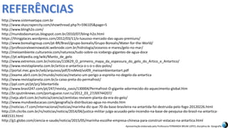 Apresentação elaborada pela Professora FERNANDA BRUM LOPES, disciplina de Geografia
http://www.sistemaetapa.com.br
http://www.skyscrapercity.com/showthread.php?t=596105&page=5
http://www.blingh2o.com/
http://mundodasmarcas.blogspot.com.br/2010/07/bling-h2o.html
https://thingplaces.wordpress.com/2012/03/11/o-luxuoso-mercado-das-aguas-premiuns/
http://www.borealisgroup.com/pt-BR/Brasil/grupo-borealis/Grupo-Borealis/Water-for-the-World/
http://professoralexeinowatzki.webnode.com.br/hidrologia/oceanos-e-mares/gelo-no-mar/
http://meioambiente.culturamix.com/natureza/tudo-sobre-os-icebergs-gigantes-de-agua-doce
https://pt.wikipedia.org/wiki/Manto_de_gelo
http://www.extremos.com.br/noticias/110629_O_primeiro_mapa_da_espessura_do_gelo_do_Artico_e_Antartico/
http://www.revistaplaneta.com.br/artico-e-antartica-o-s-o-s-dos-polos/
http://portal.mec.gov.br/seb/arquivos/pdf/EnsMed/vol09_meioambientantart.pdf
http://exame.abril.com.br/mundo/noticias/metano-um-perigo-a-espreita-no-degelo-da-antartica
http://www.revistaplaneta.com.br/a-caixa-preta-do-permafrost/
http://ppl.com.pt/pt/prj/3dantartida
http://www.brasil247.com/pt/247/revista_oasis/130004/Permafrost-O-gigante-adormecido-do-aquecimento-global.htm
http://br.sputniknews.com/portuguese.ruvr.ru/2012_03_27/69744207/
http://veja.abril.com.br/noticia/ciencia/cientistas-revivem-planta-da-era-do-gelo/
http://www.mundoeducacao.com/geografia/a-distribuicao-agua-no-mundo.htm
http://noticias.r7.com/internacional/noticias/marinha-diz-que-70-da-base-brasileira-na-antartida-foi-destruida-pelo-fogo-20120226.html
http://zh.clicrbs.com.br/rs/noticias/noticia/2014/04/justica-militar-julga-acusado-pelo-incendio-na-base-de-pesquisa-do-brasil-na-antartica-
4481531.html
http://g1.globo.com/ciencia-e-saude/noticia/2015/05/marinha-escolhe-empresa-chinesa-para-construir-estacao-na-antartica.html
 