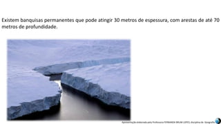 Apresentação elaborada pela Professora FERNANDA BRUM LOPES, disciplina de Geografia
Existem banquisas permanentes que pode atingir 30 metros de espessura, com arestas de até 70
metros de profundidade.
 