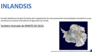 Apresentação elaborada pela Professora FERNANDA BRUM LOPES, disciplina de Geografia
Grandes plataformas de gelo formadas pelo congelamento da neve proveniente de precipitações atmosféricas e que
constituem os maiores reservatórios de água doce do mundo.
Também chamado de MANTO DE GELO.
 