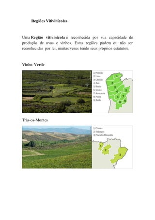 Regiões Vitivinícolas
Uma Região vitivinícola é reconhecida por sua capacidade de
produção de uvas e vinhos. Estas regiões podem ou não ser
reconhecidas por lei, muitas vezes tendo seus próprios estatutos.
Vinho Verde
Trás-os-Montes
 
