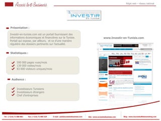 Régie web – réseau national




       Présentation :

       Investir-en-tunisie.com est un portail fournissant des
       informations économiques et financières sur la Tunisie.                                           www.Investir-en-Tunisie.com
       Portail qui expose, par ailleurs, et ce d’une manière
       régulière des dossiers pertinents sur l’actualité.


       Statistiques :


                590 000 pages vues/mois
            2   139 000 visites/mois
                83 000 visiteurs uniques/mois
            2


         Audience :


                Investisseurs Tunisiens
                Investisseurs étrangers
                Chef d’entreprises




Tel : (+216) 71 888 882   Fax: (+216) 71 885 529   E-mail : pub@accesstoebusiness.com   Site : www.accesstoebusiness.com   Blog : www.JournalduWebmarketing.com
 