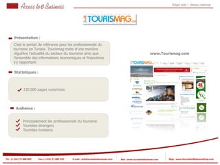 Régie web – réseau national




       Présentation :
       C’est le portail de référence pour les professionnels du
       tourisme en Tunisie. Tourismag traite d’une manière
          1
       régulière l’actualité du secteur du tourisme ainsi que
             1                                                                                                   www.Tourismag.com
       l’ensemble des informations économiques et financières
       s’y rapportant.

       Statistiques :



            2   230 000 pages vues/mois

            2


         Audience :


                Principalement les professionnels du tourisme
                Touristes étrangers
                Touristes tunisiens




Tel : (+216) 71 888 882   Fax: (+216) 71 885 529   E-mail : pub@accesstoebusiness.com   Site : www.accesstoebusiness.com   Blog : www.JournalduWebmarketing.com
 