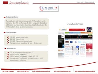 Régie web – réseau national




       Présentation :

       Tunisiait.com est le premier portail d’information sur le
       domaine des TIC en Tunisie. Il attire un public de cadres
             1                                                                                                   www.TunisiaIT.com
       intéressés par le domaine des nouvelles technologies de
       l’information et de la communication.


       Statistiques :

                40 000 pages vues/mois
                26 000 visites/mois
            2
                14 000 visiteurs uniques/mois
                Temps moyen passé sur le site : 6min31sec
            2


         Audience :

                32 % dirigeants d’entreprises IT
                46% cadres supérieurs
                22% autres catégories : PDG, DG, DSI,
                Consultants, ingénieurs, gouvernement, SSII,
                investisseurs offshore




Tel : (+216) 71 888 882   Fax: (+216) 71 885 529   E-mail : pub@accesstoebusiness.com   Site : www.accesstoebusiness.com   Blog : www.JournalduWebmarketing.com
 