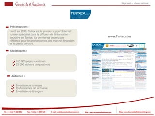Régie web – réseau national




       Présentation :
       Lancé en 1999, Tustex est le premier support Internet
       tunisien spécialisé dans la diffusion de l’information
       boursière en Tunisie. Ce dernier est devenu une                                                              www.Tustex.com
       référence pour les professionnels des marchés financiers
       et les petits porteurs.

       Statistiques :



                160 000 pages vues/mois
            2
                25 000 visiteurs uniques/mois
            2


         Audience :


                Investisseurs tunisiens
                Professionnels de la finance
                Investisseurs étrangers




Tel : (+216) 71 888 882   Fax: (+216) 71 885 529   E-mail : pub@accesstoebusiness.com   Site : www.accesstoebusiness.com   Blog : www.JournalduWebmarketing.com
 