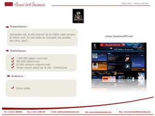Régie web – réseau national




       Présentation :


       Jawharafm.net, le site Internet de la chaîne radio portant
                                                                                                                www.JawharaFM.net
       le même nom. Ce site traite de l’actualité des peoples,
       des infos, sport…


       Statistiques :

                1 900 000 pages vues/mois
                480 000 visites/mois
            2
                95 000 visiteurs uniques/mois
                Temps moyen passé sur le site : 03min22sec
            2


         Audience :



                Grand public




Tel : (+216) 71 888 882   Fax: (+216) 71 885 529   E-mail : pub@accesstoebusiness.com   Site : www.accesstoebusiness.com   Blog : www.JournalduWebmarketing.com
 