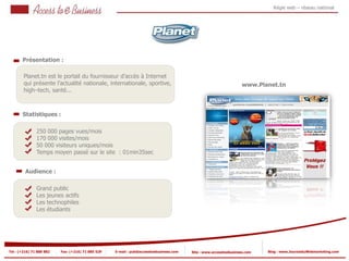 Régie web – réseau national




       Présentation :

        Planet.tn est le portail du fournisseur d’accès à Internet
        qui présente l’actualité nationale, internationale, sportive,                                              www.Planet.tn
        high–tech, santé...



       Statistiques :

                250 000 pages vues/mois
                170 000 visites/mois
            2
                50 000 visiteurs uniques/mois
                Temps moyen passé sur le site : 01min35sec
            2


         Audience :

                Grand public
                Les jeunes actifs
                Les technophiles
                Les étudiants




Tel : (+216) 71 888 882   Fax: (+216) 71 885 529   E-mail : pub@accesstoebusiness.com   Site : www.accesstoebusiness.com   Blog : www.JournalduWebmarketing.com
 