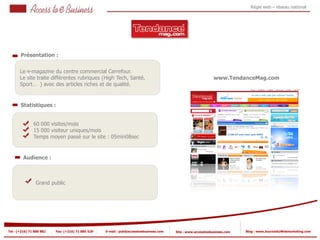 Régie web – réseau national




       Présentation :


       Le 1
          e-magazine du centre commercial Carrefour.
       Le site traite différentes rubriques (High Tech, Santé,                                                www.TendanceMag.com
       Sport… ) avec des articles riches et de qualité.


       Statistiques :


                60 000 visites/mois
            2   15 000 visiteur uniques/mois
                Temps moyen passé sur le site : 05min08sec
            2


         Audience :



                Grand public




Tel : (+216) 71 888 882   Fax: (+216) 71 885 529   E-mail : pub@accesstoebusiness.com   Site : www.accesstoebusiness.com   Blog : www.JournalduWebmarketing.com
 