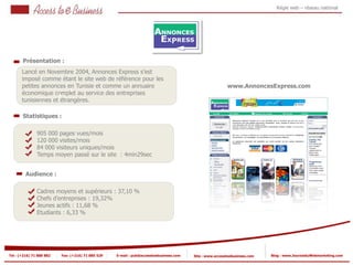 Régie web – réseau national




       Présentation :
       Lancé en Novembre 2004, Annonces Express s’est
       imposé comme étant le site web de référence pour les
       petites annonces en Tunisie et comme un annuaire                                                  www.AnnoncesExpress.com
                          1
       économique complet au service des entreprises
                     1
       tunisiennes et étrangères.

       Statistiques :

                905 000 pages vues/mois
                120 000 visites/mois
            2
                84 000 visiteurs uniques/mois
                Temps moyen passé sur le site : 4min29sec
            2


         Audience :

                Cadres moyens et supérieurs : 37,10 %
                Chefs d’entreprises : 19,32%
                Jeunes actifs : 11,68 %
                Etudiants : 6,33 %




Tel : (+216) 71 888 882   Fax: (+216) 71 885 529   E-mail : pub@accesstoebusiness.com   Site : www.accesstoebusiness.com   Blog : www.JournalduWebmarketing.com
 
