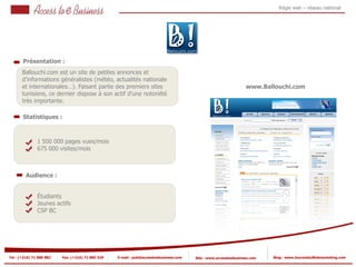 Régie web – réseau national




       Présentation :
       Ballouchi.com est un site de petites annonces et
       d’informations généralistes (météo, actualités nationale
       et internationales…). Faisant partie des premiers sites                                                    www.Ballouchi.com
       tunisiens, ce dernier dispose à son actif d’une notoriété
       très importante.

       Statistiques :



                1 500 000 pages vues/mois
            2
                675 000 visites/mois
            2


         Audience :


                Étudiants
                Jeunes actifs
                CSP BC




Tel : (+216) 71 888 882   Fax: (+216) 71 885 529   E-mail : pub@accesstoebusiness.com   Site : www.accesstoebusiness.com   Blog : www.JournalduWebmarketing.com
 