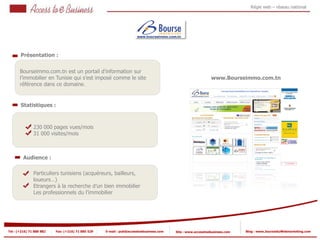 Régie web – réseau national




       Présentation :
         1



       Bourseimmo.com.tn est un portail d’information sur
       l’immobilier en Tunisie qui s’est imposé comme le site                                               www.Bourseimmo.com.tn
       référence dans ce domaine.


       Statistiques :



                230 000 pages vues/mois
            2
                31 000 visites/mois
            2


         Audience :

                Particuliers tunisiens (acquéreurs, bailleurs,
                loueurs…)
                Etrangers à la recherche d’un bien immobilier
                Les professionnels du l’immobilier




Tel : (+216) 71 888 882   Fax: (+216) 71 885 529   E-mail : pub@accesstoebusiness.com   Site : www.accesstoebusiness.com   Blog : www.JournalduWebmarketing.com
 