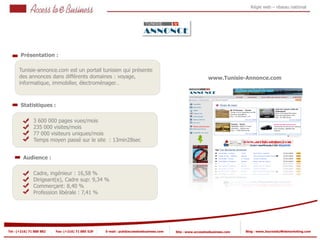 Régie web – réseau national




       Présentation :

      Tunisie-annonce.com est un portail tunisien qui présente
      des annonces dans différents domaines : voyage,                                                      www.Tunisie-Annonce.com
      informatique, immobilier, électroménager…



       Statistiques :

                3 600 000 pages vues/mois
                235 000 visites/mois
            2
                77 000 visiteurs uniques/mois
                Temps moyen passé sur le site : 13min28sec
            2


         Audience :

                Cadre, ingénieur : 16,58 %
                Dirigeant(e), Cadre sup: 9,34 %
                Commerçant: 8,40 %
                Profession libérale : 7,41 %




Tel : (+216) 71 888 882   Fax: (+216) 71 885 529   E-mail : pub@accesstoebusiness.com   Site : www.accesstoebusiness.com   Blog : www.JournalduWebmarketing.com
 