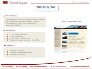 Régie web – réseau national




       Présentation :

       Tunisie-annonce .com est un portail tunisien qui présente
       des annonces dans différents domaines : voyage,                                                         www.Tunisie-Autos.com
       informatique, immobilier, électroménager, les
       opportunités d’affaires


       Statistiques :

                720 000 pages vues/mois
                38 000 visites/mois
            2
                13 000 visiteurs uniques/mois
                Temps moyen passé sur le site : 14min50sec
            2


         Audience :


                Amateurs de voitures
                Acquéreurs potentiel de voitures
                Propriétaires de voitures




Tel : (+216) 71 888 882   Fax: (+216) 71 885 529   E-mail : pub@accesstoebusiness.com   Site : www.accesstoebusiness.com   Blog : www.JournalduWebmarketing.com
 