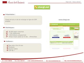 Régie web – réseau national




       Présentation :


       Chargi.net est un site de recharge en ligne de GSM                                                           www.Chagi.net
       prépayé.



       Statistiques :

                40 000 pages vues/mois
                7 700 visites/mois
            2
                3 061Visiteurs uniques/mois
                Temps moyen passé sur le site : 04min25sec
            2


         Audience :

                Âge entre 18 et 54 ans
                Etudiants
                Jeunes Cadres
                CSP AB +




Tel : (+216) 71 888 882   Fax: (+216) 71 885 529   E-mail : pub@accesstoebusiness.com   Site : www.accesstoebusiness.com   Blog : www.JournalduWebmarketing.com
 
