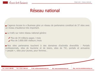 Régie web – réseau national




                                                   Réseau national


        L’agence Access to e Business gère un réseau de partenaires constitué de 37 sites avec
      un niveau d’audience très important.

          Le trafic sur notre réseau national génère:

                 Plus de 34 millions pages / mois
                 Plus de 3.800.000 visiteurs /mois

        Nos sites partenaires touchent à des domaines d’activités diversifiés : Portails
      professionnels, sites de tourisme et de loisirs, sites de TIC, portails et annuaires
      « people », sites pour jeunes, pour femmes…




Tel : (+216) 71 888 882   Fax: (+216) 71 885 529   E-mail : pub@accesstoebusiness.com   Site : www.accesstoebusiness.com   Blog : www.JournalduWebmarketing.com
 