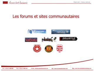 Régie web – réseau national




                     Les forums et sites communautaires




Tel : (+216) 71 888 882   Fax: (+216) 71 885 529   E-mail : info@accesstoebusiness.com   Site : www.accesstoebusiness.com   Blog : www.JournalduWebmarketing.com
 