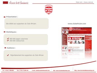 Régie web – réseau national




       Présentation :



       Site dédié aux supporters du Club Africain.                                                                  www.clubafricain.com




       Statistiques :



            2
                900 000 pages vues/mois
                300 000 visites/mois
            2


         Audience :



                Majoritairement les supporters du Club African




Tel : (+216) 71 888 882   Fax: (+216) 71 885 529   E-mail : pub@accesstoebusiness.com   Site : www.accesstoebusiness.com   Blog : www.JournalduWebmarketing.com
 