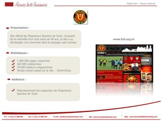 Régie web – réseau national




       Présentation :


       Site officiel de l’Esperance Sportive de Tunis. Jouissant
       de la notoriété d’un club vieux de 90 ans, le site a su                                                      www.Est.org.tn
       développer une renommé dans le paysage web tunisien


       Statistiques :

                1 000 000 pages vues/mois
                360 000 visites/mois
            2
                70 000 visiteurs uniques/mois
                Temps moyen passé sur le site : 02min33sec
            2


         Audience :



                Majoritairement les supporters de l’Esperance
                Sportive de Tunis




Tel : (+216) 71 888 882   Fax: (+216) 71 885 529   E-mail : pub@accesstoebusiness.com   Site : www.accesstoebusiness.com   Blog : www.JournalduWebmarketing.com
 