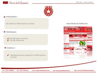 Régie web – réseau national




       Présentation :



       Site officiel de l’Etoile Sportive du Sahel                                                               www.Etoile-du-Sahel.com




       Statistiques :



                500 000 pages vues/mois
            2
                150 000 visites/mois

            2


         Audience :



                Majoritairement les supporters du l’Etoile sportive
                du Sahel




Tel : (+216) 71 888 882   Fax: (+216) 71 885 529   E-mail : pub@accesstoebusiness.com   Site : www.accesstoebusiness.com   Blog : www.JournalduWebmarketing.com
 