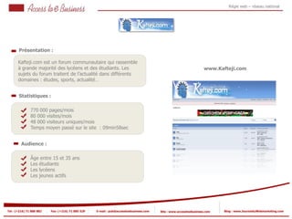 Régie web – réseau national




       Présentation :

       Kafteji.com est un forum communautaire qui rassemble
       à grande majorité des lycéens et des étudiants. Les                                                          www.Kafteji.com
       sujets du forum traitent de l’actualité dans différents
       domaines : études, sports, actualité…


       Statistiques :

                770 000 pages/mois
                80 000 visites/mois
            2
                48 000 visiteurs uniques/mois
                Temps moyen passé sur le site : 09min58sec
            2


         Audience :

                Âge entre 15 et 35 ans
                Les étudiants
                Les lycéens
                Les jeunes actifs




Tel : (+216) 71 888 882   Fax: (+216) 71 885 529   E-mail : pub@accesstoebusiness.com   Site : www.accesstoebusiness.com   Blog : www.JournalduWebmarketing.com
 