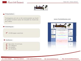 Régie web – réseau national




       Présentation :


       Tunisiagames.com est un site communautaire qui réunit
       les gamers tunisiens autour de l’actualité du monde des                                               www.TunisiaGames.com
       jeux vidéos.


       Statistiques :



            2   10 000 pages vues/mois

            2


         Audience :

                Âge entre 14 et 25 ans
                Les collégiens
                Les lycéens
                Les étudiants




Tel : (+216) 71 888 882   Fax: (+216) 71 885 529   E-mail : pub@accesstoebusiness.com   Site : www.accesstoebusiness.com   Blog : www.JournalduWebmarketing.com
 
