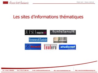 Régie web – réseau national




                     Les sites d’informations thématiques
           1




                            2

                             2




Tel : (+216) 71 888 882   Fax: (+216) 71 885 529   E-mail : pub@accesstoebusiness.com   Site : www.accesstoebusiness.com   Blog : www.JournalduWebmarketing.com
 