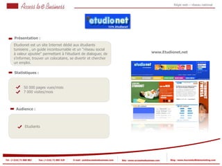 Régie web – réseau national




       Présentation :
       Etudionet est un site Internet dédié aux étudiants
       tunisiens , un guide incontournable et un "réseau social
       à valeur ajoutée" permettant à l'étudiant de dialoguer, de                                                www.Etudionet.net
       s'informer, trouver un colocataire, se divertir et chercher
       un emploi.

       Statistiques :



                50 000 pages vues/mois
            2
                7 000 visites/mois

            2


         Audience :



                Etudiants




Tel : (+216) 71 888 882   Fax: (+216) 71 885 529   E-mail : pub@accesstoebusiness.com   Site : www.accesstoebusiness.com   Blog : www.JournalduWebmarketing.com
 