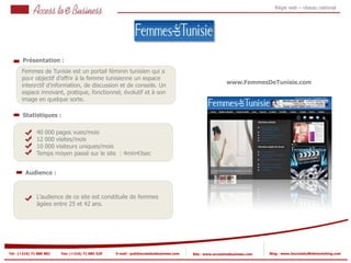 Régie web – réseau national




       Présentation :
       Femmes de Tunisie est un portail féminin tunisien qui a
       pour objectif d’offrir à la femme tunisienne un espace
          1                                                                                               www.FemmesDeTunisie.com
       interactif d’information, de discussion et de conseils. Un
            1
       espace innovant, pratique, fonctionnel, évolutif et à son
       image en quelque sorte.

       Statistiques :

                40 000 pages vues/mois
                12 000 visites/mois
            2
                10 000 visiteurs uniques/mois
                Temps moyen passé sur le site : 4min43sec
            2


         Audience :



                L’audience de ce site est constituée de femmes
                âgées entre 25 et 42 ans.




Tel : (+216) 71 888 882   Fax: (+216) 71 885 529   E-mail : pub@accesstoebusiness.com   Site : www.accesstoebusiness.com   Blog : www.JournalduWebmarketing.com
 