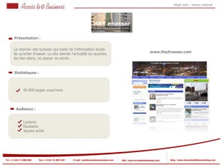 Régie web – réseau national




       Présentation :


       Le 1
          premier site tunisien qui traite de l’information locale
                                                                                                               www.HayEnasser.com
       du quartier Enasser. Le site aborde l’actualité du quartier,
            1
       les bon plans, où passer sa soirée…


       Statistiques :



            2   40.000 pages vues/mois

            2


         Audience :


                Lycéens
                Etudiants
                Jeunes actifs




Tel : (+216) 71 888 882   Fax: (+216) 71 885 529   E-mail : pub@accesstoebusiness.com   Site : www.accesstoebusiness.com   Blog : www.JournalduWebmarketing.com
 