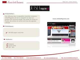 Régie web – réseau national




       Présentation :
       Une référence pour la population branchée tunisienne,
       JetSetMagazine.net est un magazine en ligne qui
                                                                                                            www.JetSetMgazine.net
       propose des rubriques people, des guides de sorties en
       Tunisie, des photos de soirées ainsi que des agendas
       culturels.

       Statistiques :



            2   360 000 pages vues/mois

            2


         Audience :


                Étudiants
                Jeunes actifs
                CSP : AB+




Tel : (+216) 71 888 882   Fax: (+216) 71 885 529   E-mail : pub@accesstoebusiness.com   Site : www.accesstoebusiness.com   Blog : www.JournalduWebmarketing.com
 