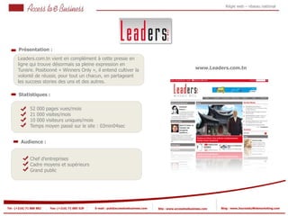 Régie web – réseau national




       Présentation :
       Leaders.com.tn vient en complément à cette presse en
       ligne qui trouve désormais sa pleine expression en
          1
       Tunisie. Positionné « Winners Only », il entend cultiver la                                              www.Leaders.com.tn
            1
       volonté de réussir, pour tout un chacun, en partageant
       les success stories des uns et des autres.

       Statistiques :

                52 000 pages vues/mois
                21 000 visites/mois
            2
                10 000 visiteurs uniques/mois
                Temps moyen passé sur le site : 03min04sec
            2


         Audience :


                Chef d’entreprises
                Cadre moyens et supérieurs
                Grand public




Tel : (+216) 71 888 882   Fax: (+216) 71 885 529   E-mail : pub@accesstoebusiness.com   Site : www.accesstoebusiness.com   Blog : www.JournalduWebmarketing.com
 