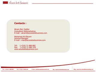Contacts :

                          Akram Ben Yedder
                          Consultant Webmarketing
                          E-mail : akram@accesstoebusiness.com
                          Mohamed Ali Elloumi
                          General Manager
                          E-mail : mae@accesstoebusiness.com

                          Tél : (+216) 71 888 882
                          Fax: (+216) 71 885 529
                          www.accesstoebusiness.com




Tel : (+216) 71 888 882     Fax: (+216) 71 885 529   E-mail : info@accesstoebusiness.com   Site : www.accesstoebusiness.com   Blog : www.JournalduWebmarketing.com
 