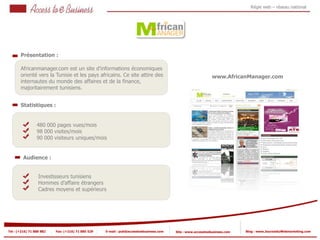 Régie web – réseau national




       Présentation :

       Africanmanager.com est un site d’informations économiques
       orienté vers la Tunisie et les pays africains. Ce site attire des
          1
                                                                                                             www.AfricanManager.com
       internautes du monde des affaires et de la finance,
       majoritairement tunisiens.


       Statistiques :


                 480 000 pages vues/mois
            2    98 000 visites/mois
                 90 000 visiteurs uniques/mois
            2


         Audience :


                  Investisseurs tunisiens
                  Hommes d’affaire étrangers
                  Cadres moyens et supérieurs




Tel : (+216) 71 888 882   Fax: (+216) 71 885 529   E-mail : pub@accesstoebusiness.com   Site : www.accesstoebusiness.com   Blog : www.JournalduWebmarketing.com
 