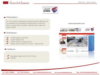 Régie web – réseau national




       Présentation :

       Un vrai contenu rédactionnel soigneusement élaboré par
       une pléiade de journalistes professionnels confirmés,                                                     www.Assawab.com
       dans un style direct et alerte, abordant des sujets de
       grand intérêt


       Statistiques :

                15 000 pages vues/mois
                5 000 visites/mois
            2
                2 000 visiteurs uniques/mois
                Temps moyen passé sur le site : 05min17sec
            2


         Audience :



                Population âgée entre 30 et 50 ans
                CSP BC




Tel : (+216) 71 888 882   Fax: (+216) 71 885 529   E-mail : pub@accesstoebusiness.com   Site : www.accesstoebusiness.com   Blog : www.JournalduWebmarketing.com
 